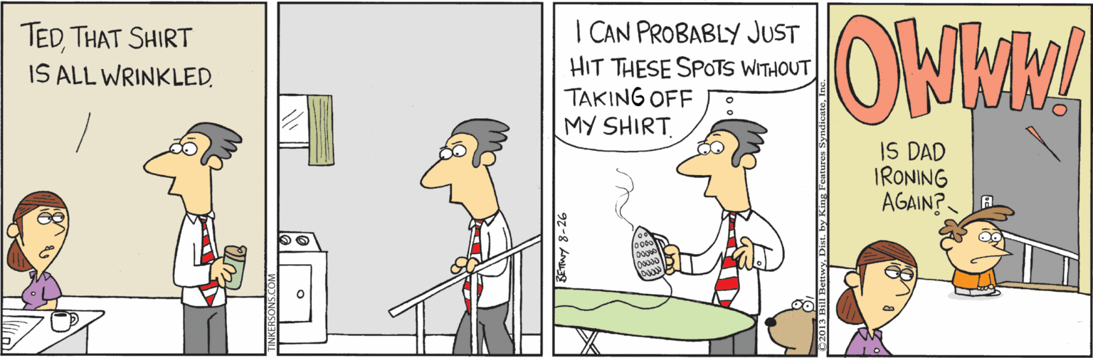Comics OCR: TEDTHAT SHIRT IS ALL WRINKLED. | CAN PROBABLY JUST HIT THESE SPOTS WITHOUT TAKING OFF MY SHIRT IS DAD IRONING AGAIN? TEDTHAT SHIRT IS ALL WRINKLED. | CAN PROBABLY JUST HIT THESE SPOTS WITHOUT TAKING OFF MY SHIRT IS DAD IRONING AGAIN?