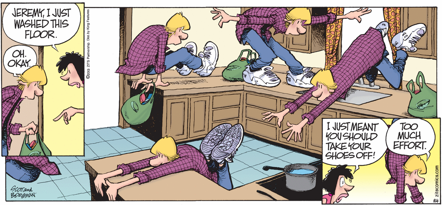 Sharing OCR: JEREMYI JUST WASHED THIS FLOOR. OH. OKAYI JUST MEANT YOUSHOULD TAKE YOUR SHOES OFF! TOO MUCH EFFORT. Gcorand z013 ZITS Partnership. JEREMYI JUST WASHED THIS FLOOR. OH. OKAYI JUST MEANT YOUSHOULD TAKE YOUR SHOES OFF! TOO MUCH EFFORT. Gcorand z013 ZITS Partnership.
