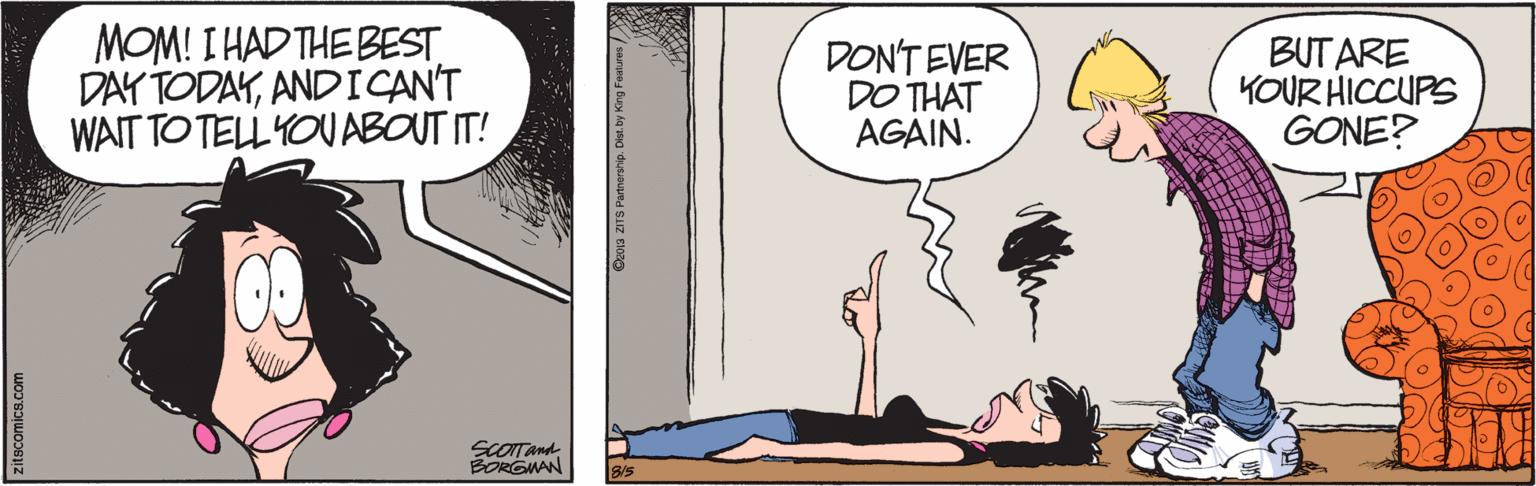 Humour OCR: MOM! I HAD THE BEST DAY TODAYAND ICAN'T WAIT TO TELL YOU ABOUT IT! DON'T EVER DO THAT AGAIN. BUT ARE KOUR HICCUPS GONE? SCOITAnd BORGMAN B/S zitscomica.com MOM! I HAD THE BEST DAY TODAYAND ICAN'T WAIT TO TELL YOU ABOUT IT! DON'T EVER DO THAT AGAIN. BUT ARE KOUR HICCUPS GONE? SCOITAnd BORGMAN B/S zitscomica.com