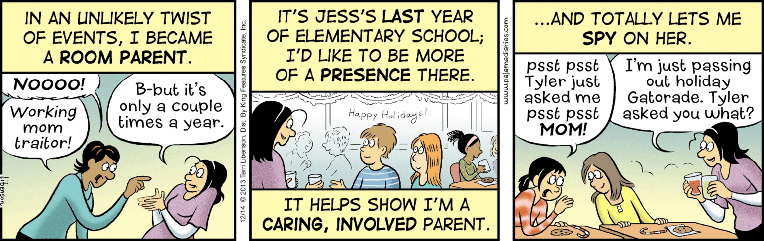 Comic book OCR: IN AN UNLIKELY TWIST OF EVENTSI BECAME A ROOM PARENT. IT'S JESS'S LAST YEAR OF ELEMENTARY SCHOOL; I'D LIKE TO BE MORE OF A PRESENCE THERE. ...AND TOTALLY LETS ME SPY ON HER. psst psst Tyler just asked me psst psst ???! I'm just passing out holiday Gatorade. Tyler asked you what? NO000! B-but it's only a couple times a year. Working Happy Hol idays! mom traitor! IT HELPS SHOW I'M A CARINGINVOLVED PARENT. 2/14 2013 Terri Libent IN AN UNLIKELY TWIST OF EVENTSI BECAME A ROOM PARENT. IT'S JESS'S LAST YEAR OF ELEMENTARY SCHOOL; I'D LIKE TO BE MORE OF A PRESENCE THERE. ...AND TOTALLY LETS ME SPY ON HER. psst psst Tyler just asked me psst psst ???! I'm just passing out holiday Gatorade. Tyler asked you what? NO000! B-but it's only a couple times a year. Working Happy Hol idays! mom traitor! IT HELPS SHOW I'M A CARINGINVOLVED PARENT. 2/14 2013 Terri Libent