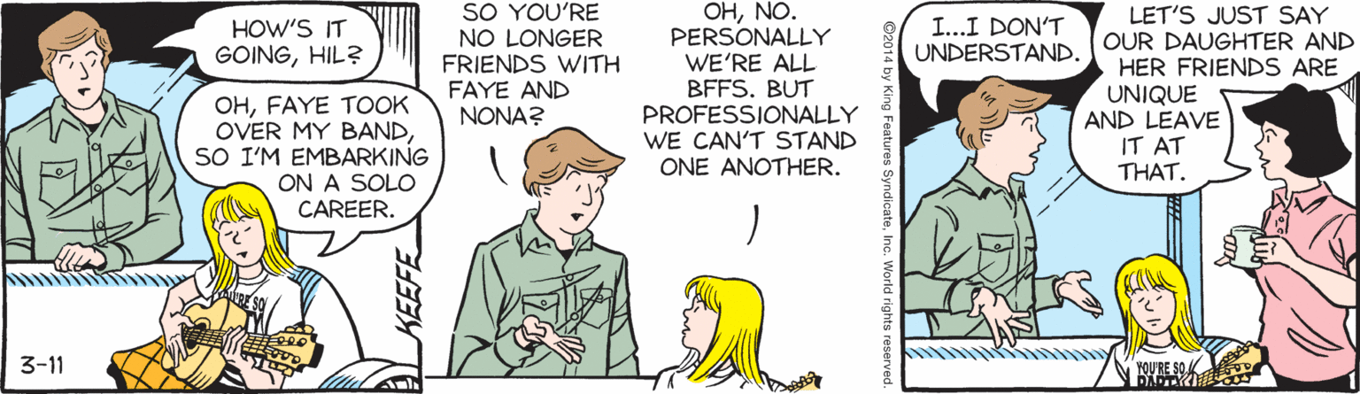 Sharing OCR: SO YOU'RE OHNO. PERSONALLY WE'RE ALL BFFS. BUT PROFESSIONALLY WE CAN'T STAND ONE ANOTHER. LET'S JUST SAY OUR DAUGHTER AND HER FRIENDS ARE UNIQUE AND LEAVE IT AT THAT. HOW'S IT GOINGHIL? I...I DON'T UNDERSTAND. NO LONGER FRIENDS WITH FAYE AND NONA? OHFAYE TOOK OVER MY BANDSO I'M EMBARKING ON A SOLO CAREER. 3-11 YOU'RE SO.K SO YOU'RE OHNO. PERSONALLY WE'RE ALL BFFS. BUT PROFESSIONALLY WE CAN'T STAND ONE ANOTHER. LET'S JUST SAY OUR DAUGHTER AND HER FRIENDS ARE UNIQUE AND LEAVE IT AT THAT. HOW'S IT GOINGHIL? I...I DON'T UNDERSTAND. NO LONGER FRIENDS WITH FAYE AND NONA? OHFAYE TOOK OVER MY BANDSO I'M EMBARKING ON A SOLO CAREER. 3-11 YOU'RE SO.K