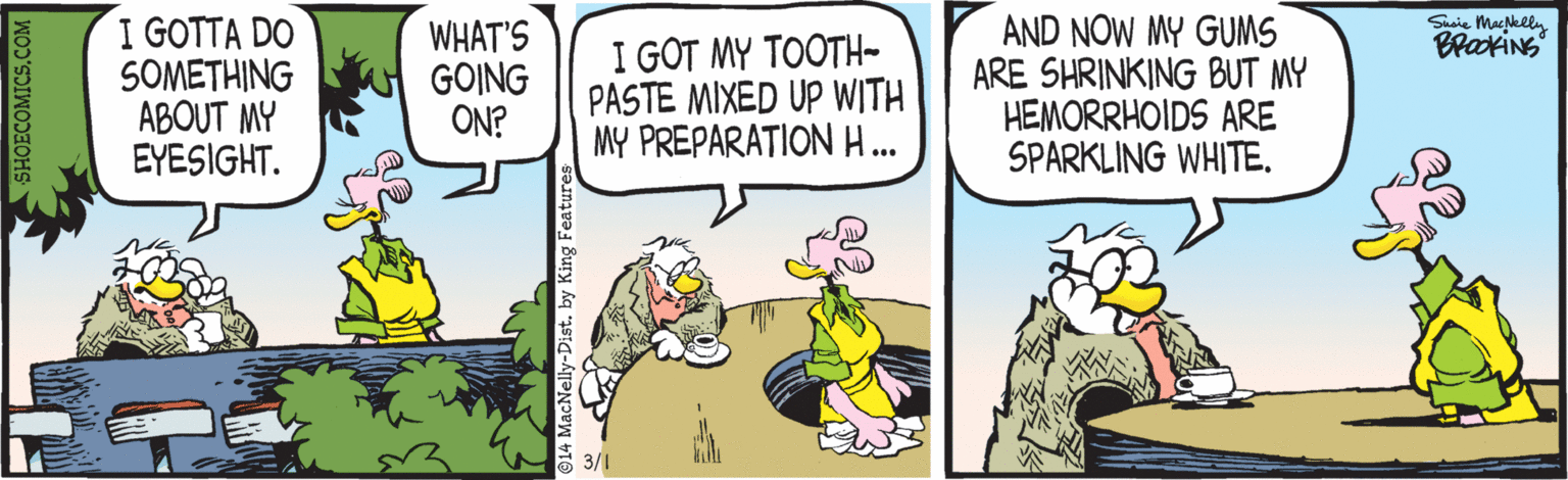 Art OCR: Suie Maklly BlakiNS I GOTTA DO SOMETHING ABOUT MY EYESIGHT. WHAT'S GOING ON? I GOT MY TOOTH- PASTE MIXED UP WITH MY PREPARATIONH... AND NOW MY GUMS ARE SHRINKING BUT MY HEMORRHOIDS ARE SPARKLING WHITE. 3/1 SHOECOMICS.COM Suie Maklly BlakiNS I GOTTA DO SOMETHING ABOUT MY EYESIGHT. WHAT'S GOING ON? I GOT MY TOOTH- PASTE MIXED UP WITH MY PREPARATIONH... AND NOW MY GUMS ARE SHRINKING BUT MY HEMORRHOIDS ARE SPARKLING WHITE. 3/1 SHOECOMICS.COM