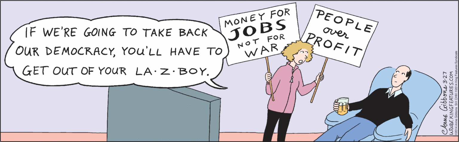 Mammal OCR: IF WE'RE GOING TO TAKE BACK OUR DEMOCRACYYOu'LL HAVE TO GET OUT OF YOUR LA:Z·BOY. PEOPLE MONEY FOR over PROFIT JOBS NOT FOR WAR CAnne Gibbons 3-27 www.KINGFEATURES.COM ©2014 Anne Gibbons SIX CHIX ©2014 King Features Syndicate IF WE'RE GOING TO TAKE BACK OUR DEMOCRACYYOu'LL HAVE TO GET OUT OF YOUR LA:Z·BOY. PEOPLE MONEY FOR over PROFIT JOBS NOT FOR WAR CAnne Gibbons 3-27 www.KINGFEATURES.COM ©2014 Anne Gibbons SIX CHIX ©2014 King Features Syndicate