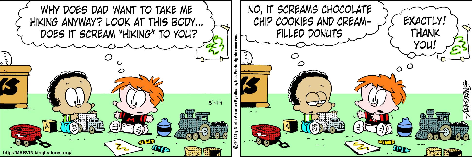 Art OCR: WHY DOES DAD WANT TO TAKE ME HIKING ANYWAY? LOOK AT THIS BODY... DOES IT SCREAM "HIKING" TO YOU? NOIT SCREAMS CHOCOLATE CHIP COOKIES AND CREAM- FILLED DONUTS EXACTLY! THANK YOU! 5-14 http://MARVIN.kingfeatures.org/ WHY DOES DAD WANT TO TAKE ME HIKING ANYWAY? LOOK AT THIS BODY... DOES IT SCREAM "HIKING" TO YOU? NOIT SCREAMS CHOCOLATE CHIP COOKIES AND CREAM- FILLED DONUTS EXACTLY! THANK YOU! 5-14 http://MARVIN.kingfeatures.org/