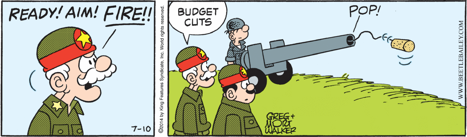 Happy OCR: READY! AIM! FIRE! BUDGET CUTS POP! 7-10 WALKER ©2014 by King Features SyndicateInc. World rights wwW.BEETLEBAILEY.COM READY! AIM! FIRE! BUDGET CUTS POP! 7-10 WALKER ©2014 by King Features SyndicateInc. World rights wwW.BEETLEBAILEY.COM