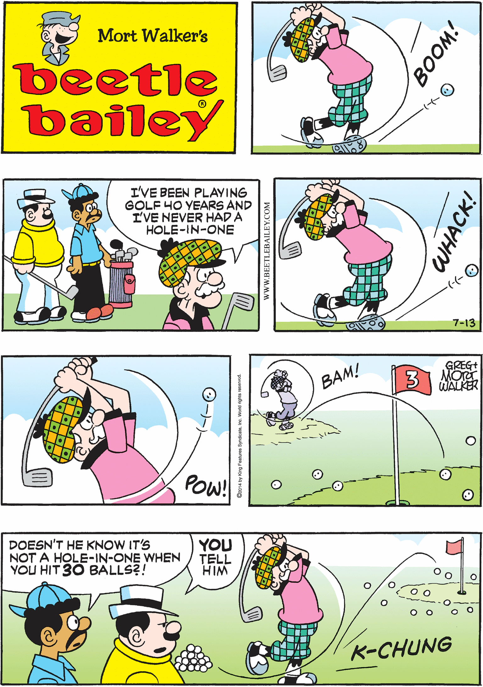 Style OCR: Mort Walker's beetle bailey SOK! I'VE BEEN PLAYING GOLF H0 YEARS AND I'VE NEVER HAD A HOLE-IN-ONE Pow! 7-13 GREGT DOESN'T HE KNOW IT'S NOT A HOLE-IN-ONE WHEN YOU HIT 30 BALLS?! ???! YOU TELL HIM WALKER K-CHUNG WHACK! www.BEETLEBAILEY.COM Mort Walker's beetle bailey SOK! I'VE BEEN PLAYING GOLF H0 YEARS AND I'VE NEVER HAD A HOLE-IN-ONE Pow! 7-13 GREGT DOESN'T HE KNOW IT'S NOT A HOLE-IN-ONE WHEN YOU HIT 30 BALLS?! ???! YOU TELL HIM WALKER K-CHUNG WHACK! www.BEETLEBAILEY.COM