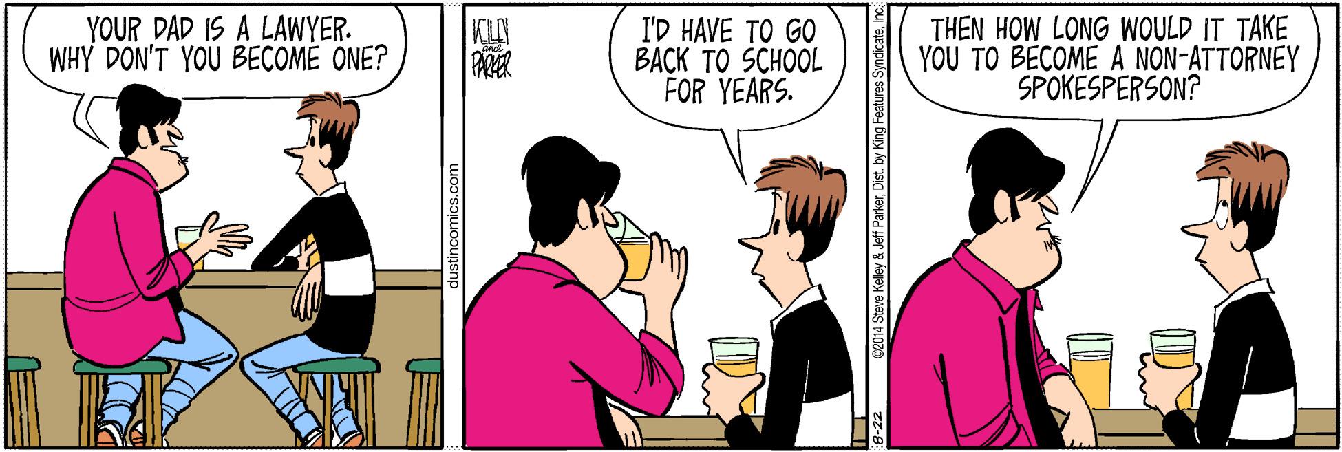 Line OCR: YOUR DAD IS A LAWYER. WHY DON'T YOU BECOME ONE? I'D HAVE TO GO BACK TO SCHOOL FOR YEARS. THEN HOW LONG WOULD IT TAKE YOU TO BECOME A NON-ATTORNEY SPOKESPERSON? dustincomics.com 8-22 02014 Steve Keley & Jeff ParkerInc YOUR DAD IS A LAWYER. WHY DON'T YOU BECOME ONE? I'D HAVE TO GO BACK TO SCHOOL FOR YEARS. THEN HOW LONG WOULD IT TAKE YOU TO BECOME A NON-ATTORNEY SPOKESPERSON? dustincomics.com 8-22 02014 Steve Keley & Jeff ParkerDist. by King Features Syndicate