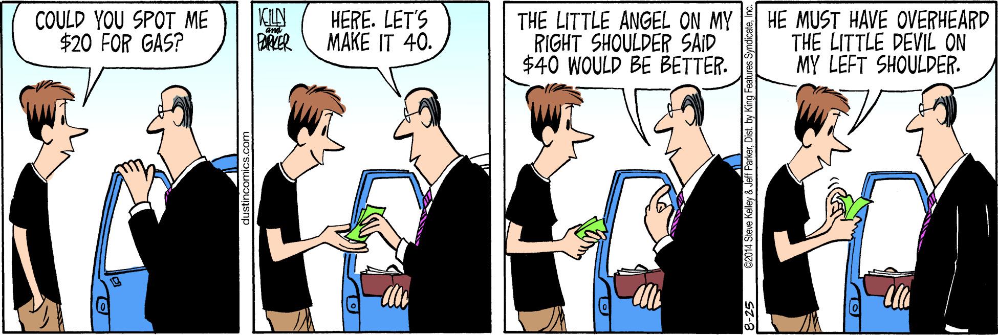 Community OCR: COULD YOU SPOT ME $20 FOR GAS? KILN BRYER HERE. LET'S MAKE IT 40. THE LITTLE ANGEL ON MY RIGHT SHOULDER SAID $40 WOULD BE BETTER. HE MUST HAVE OVERHEARD THE LITTLE DEVIL ON MY LEFT SHOULDER. Steve Kelley & Jeff ParkerDist. by King Features Syndicat COULD YOU SPOT ME $20 FOR GAS? KILN BRYER HERE. LET'S MAKE IT 40. THE LITTLE ANGEL ON MY RIGHT SHOULDER SAID $40 WOULD BE BETTER. HE MUST HAVE OVERHEARD THE LITTLE DEVIL ON MY LEFT SHOULDER. Steve Kelley & Jeff ParkerDist. by King Features Syndicat