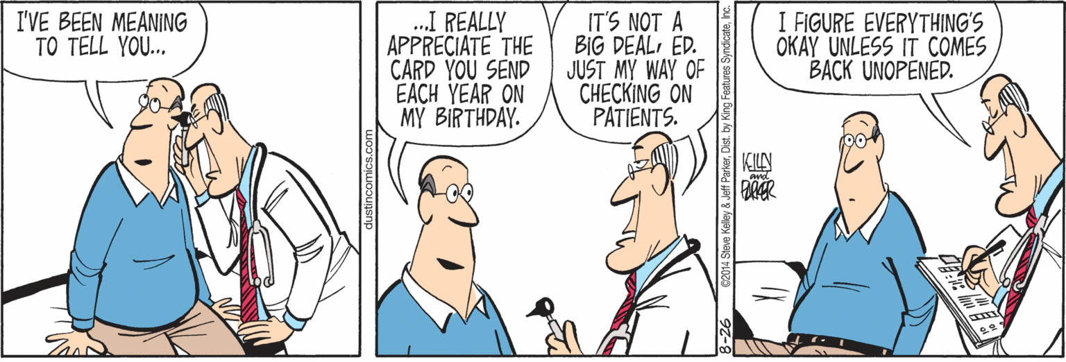 Conversation OCR: .I REALLY APPRECIATE THE CARD YOU SEND EACH YEAR ON MY BIRTHDAY. I FIGURE EVERYTHING'S OKAY UNLESS BACK UNOPENED. I'VE BEEN MEANING TO TELL YOU... IT'S NOT A BIG DEALED. JUST MY WAY OF CHECKING ON PATIENTS. COMES KILAN tures SyndicateInc. .I REALLY APPRECIATE THE CARD YOU SEND EACH YEAR ON MY BIRTHDAY. I FIGURE EVERYTHING'S OKAY UNLESS BACK UNOPENED. I'VE BEEN MEANING TO TELL YOU... IT'S NOT A BIG DEALED. JUST MY WAY OF CHECKING ON PATIENTS. COMES KILAN tures Syndicate
