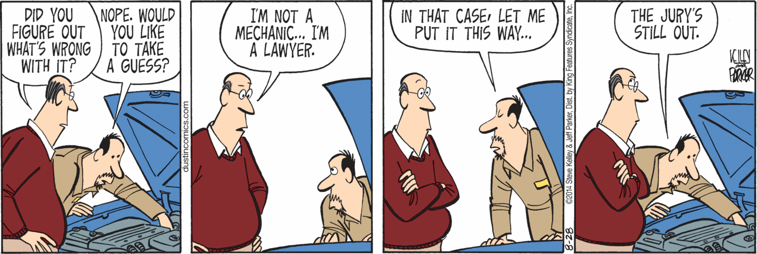 Cartoon OCR: DID YOU FIGURE OUT WHAT'S WRONG ) TO TAKE WITH IT? I'M NOT A MECHANIC... I'M A LAWYER. IN THAT CASELET ME PUT IT THIS WAY.. NOPE. WOULD YOU LIKE THE JURY'S STILL OUT. A GUESS? KIN 014 Steve Kelley & Jeff Parkerhc. DID YOU FIGURE OUT WHAT'S WRONG ) TO TAKE WITH IT? I'M NOT A MECHANIC... I'M A LAWYER. IN THAT CASELET ME PUT IT THIS WAY.. NOPE. WOULD YOU LIKE THE JURY'S STILL OUT. A GUESS? KIN 014 Steve Kelley & Jeff Parkerby King Features Syndicate