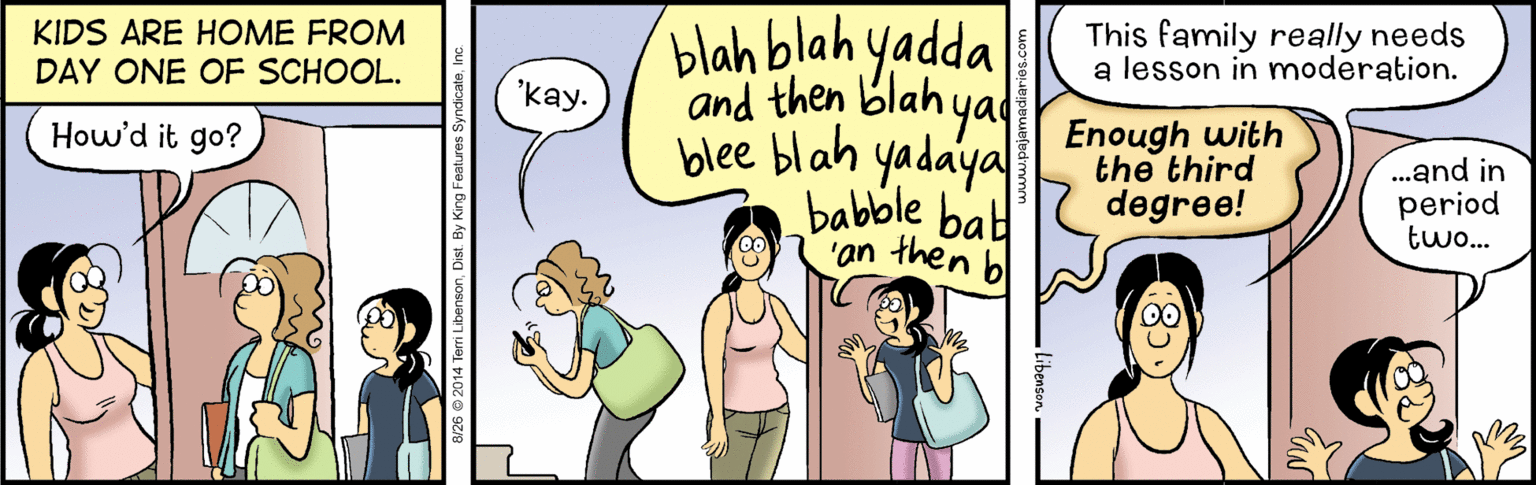 Interaction OCR: blah blah yadda and then blah ya blee blah yadaya babble bab 'an then bl KIDS ARE HOME FROM This family really needs a lesson in moderation. DAY ONE OF SCHOOL. 'kay. Enough with the third degree! How'd it go? ...and in period two... Features SyndicateIn blah blah yadda and then blah ya blee blah yadaya babble bab 'an then bl KIDS ARE HOME FROM This family really needs a lesson in moderation. DAY ONE OF SCHOOL. 'kay. Enough with the third degree! How'd it go? ...and in period two... Features Syndicate