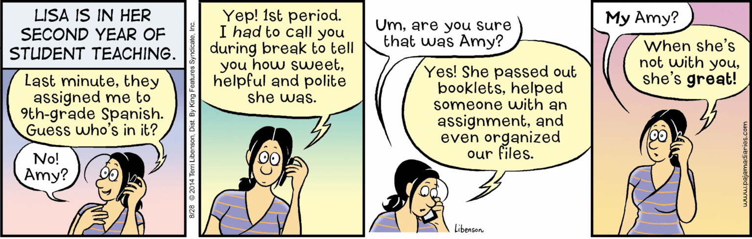 Font OCR: LISA IS IN HER SECOND YEAR OF STUDENT TEACHING. Yep! 1st period. I had to call you during break to tell you how suweethelpful and polite she was. My Amy? Umare you sure that was Amy? When she's not with youshe's great! Last minutethey assigned me to 9th-grade Spanish. Guess who's in it? Yes! She passed out bookletshelped someone with an assignmentand even organized our files. No! Amy? Libenson LISA IS IN HER SECOND YEAR OF STUDENT TEACHING. Yep! 1st period. I had to call you during break to tell you how suweethelpful and polite she was. My Amy? Umare you sure that was Amy? When she's not with youshe's great! Last minutethey assigned me to 9th-grade Spanish. Guess who's in it? Yes! She passed out bookletshelped someone with an assignmentand even organized our files. No! Amy? Libenson