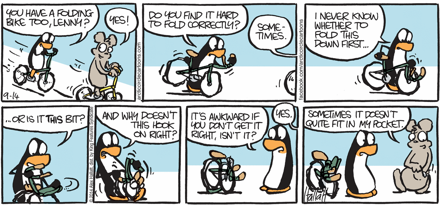 Illustration OCR: ARGTIC GRaE yOU HAVE A FODING BIKE TOOLENNY? DOYOU FIND IT HARD TO FOLD CORRECTY? I NEVER KNOW WHETHER TO FOLD THIS DOWN FIRST. YES! SOME- TIMÉS 9-14 AND WHY DOESNT ITS AWKWARD IF yoU DONT GETIT ON RIGHT? RIGHTISN'T IT? (YES. SOMETIMES IT DOESNT QUITE FIT IN MY POCKET .ORIS ITTHIS BT? THIS HOOK BY ALEX HALLATT ? ARGTIC GRaE yOU HAVE A FODING BIKE TOOLENNY? DOYOU FIND IT HARD TO FOLD CORRECTY? I NEVER KNOW WHETHER TO FOLD THIS DOWN FIRST. YES! SOME- TIMÉS 9-14 AND WHY DOESNT ITS AWKWARD IF yoU DONT GETIT ON RIGHT? RIGHTISN'T IT? (YES. SOMETIMES IT DOESNT QUITE FIT IN MY POCKET .ORIS ITTHIS BT? THIS HOOK BY ALEX HALLATT ?