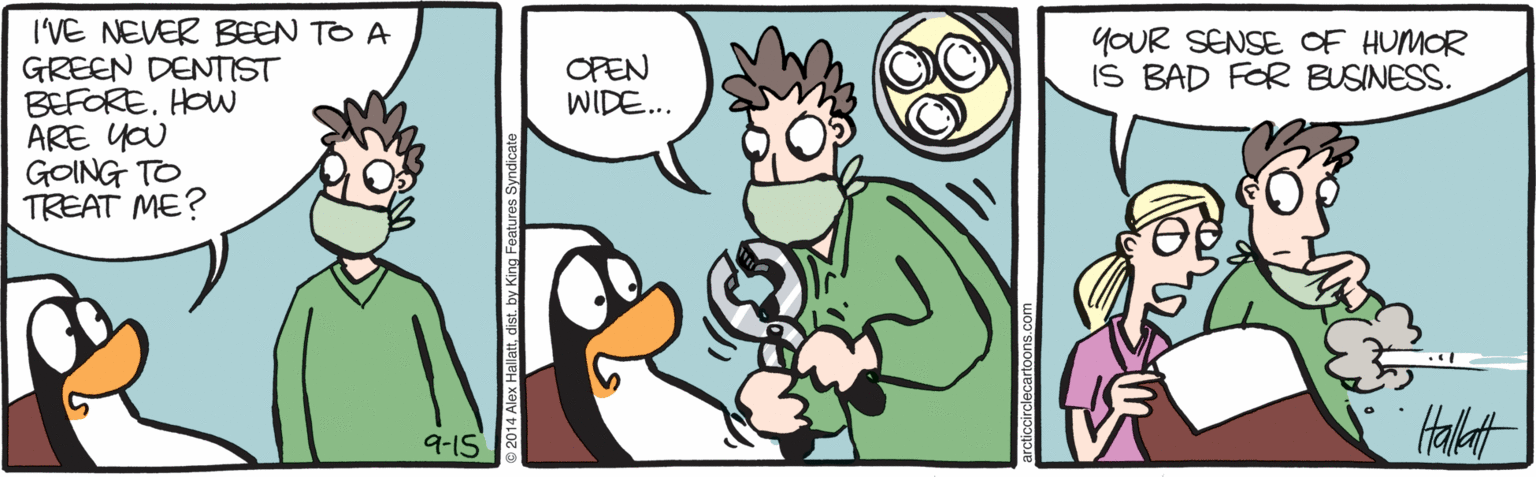 Bird OCR: I'VE NEVER BEEN TO A GREEN DENTIST BEFOREHOW ARE YOU GOING TO TREAT ME? OPEN WIDE... YOUR SENSE OF HUMOR IS BAD FOR BUSINESS. Halt 9-1S I'VE NEVER BEEN TO A GREEN DENTIST BEFOREHOW ARE YOU GOING TO TREAT ME? OPEN WIDE... YOUR SENSE OF HUMOR IS BAD FOR BUSINESS. Halt 9-1S