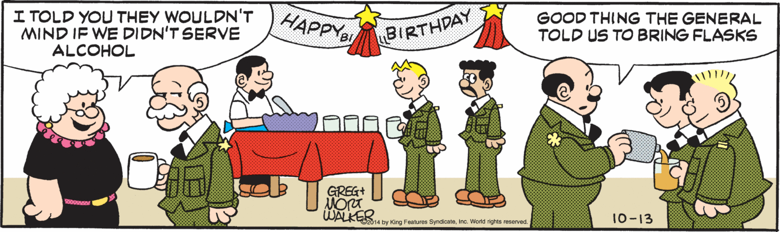 Pleased OCR: I TOLD YOU THEY WOULDN'T MIND IF WE DIDN'T SERVE ALCOHOL HAPPYS GOOD THING THE GENERAL TOLD US TO BRING FLASKS BIRTHDAY GREG+ WALKER 014 by King Features SyndicateInc. World rights resenrved. 10-13 I TOLD YOU THEY WOULDN'T MIND IF WE DIDN'T SERVE ALCOHOL HAPPYS GOOD THING THE GENERAL TOLD US TO BRING FLASKS BIRTHDAY GREG+ WALKER 014 by King Features SyndicateInc. World rights resenrved. 10-13