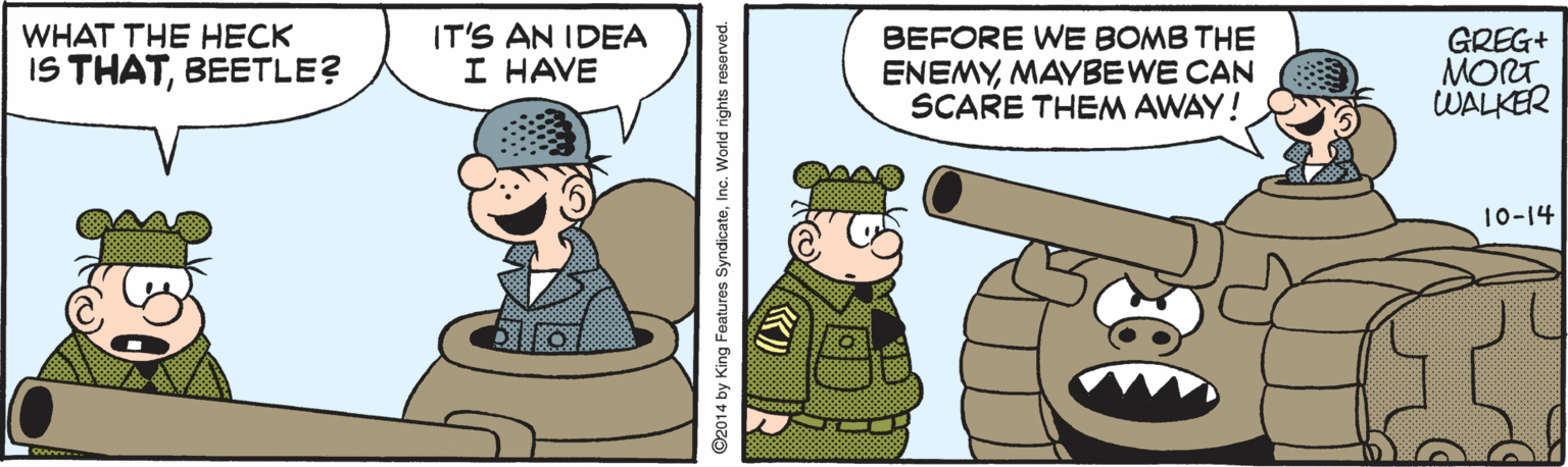 Rectangle OCR: WHAT THE HECK IT'S AN IDEA I HAVE BEFORE WE BOMB THE ENEMYMAYBEWE CAN SCARE THEM AWAY! GREG+ MORT WALKER IS THATBEETLE? 10-14 2014 by King Features SyndicateInc. World rights reserved. WHAT THE HECK IT'S AN IDEA I HAVE BEFORE WE BOMB THE ENEMYMAYBEWE CAN SCARE THEM AWAY! GREG+ MORT WALKER IS THATBEETLE? 10-14 2014 by King Features SyndicateInc. World rights reserved.