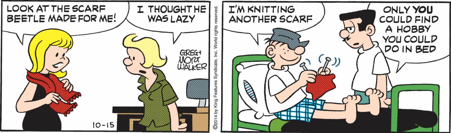 Illustration OCR: LOOK AT THE SCARF BEETLE MADE FOR ME! I THOUGHT HE WAS LAZY I'M KNITTING ANOTHER SCARF ONLY YOU COULD FIND ? ????? YOU COULD DO IN BED GREG+ WALKER 10-15 ©2014 by King Features SyndicateInc. World rights reserved. LOOK AT THE SCARF BEETLE MADE FOR ME! I THOUGHT HE WAS LAZY I'M KNITTING ANOTHER SCARF ONLY YOU COULD FIND ? ????? YOU COULD DO IN BED GREG+ WALKER 10-15 ©2014 by King Features SyndicateInc. World rights reserved.