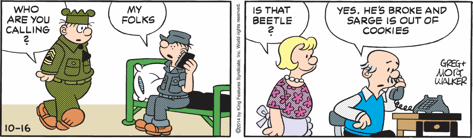 Pleased OCR: WHO ARE YOU CALLING MY FOLKS IS THAT BEETLE YESHE'S BROKE AND SARGE IS OUT OF COOKIES GREG+ WALKER 10-16 O2014 by King Features SyndicateInc. World rights reserved. WHO ARE YOU CALLING MY FOLKS IS THAT BEETLE YESHE'S BROKE AND SARGE IS OUT OF COOKIES GREG+ WALKER 10-16 O2014 by King Features SyndicateInc. World rights reserved.