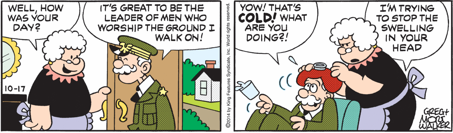 Comics OCR: WELLHOW WAS YOUR DAY? IT'S GREAT TO BE THE LEADER OF MEN WHO WORSHIP THE GROUND I WALK ON! YOW! THAT'S COLD! WHAT ARE YOU DOING?! I'M TRYING TO STOP THE SWELLING IN YOUR HEAD 10-17 GREGT WALKER ©2014 by King Features SyndicateInc. World rights reserved. WELLHOW WAS YOUR DAY? IT'S GREAT TO BE THE LEADER OF MEN WHO WORSHIP THE GROUND I WALK ON! YOW! THAT'S COLD! WHAT ARE YOU DOING?! I'M TRYING TO STOP THE SWELLING IN YOUR HEAD 10-17 GREGT WALKER ©2014 by King Features SyndicateInc. World rights reserved.