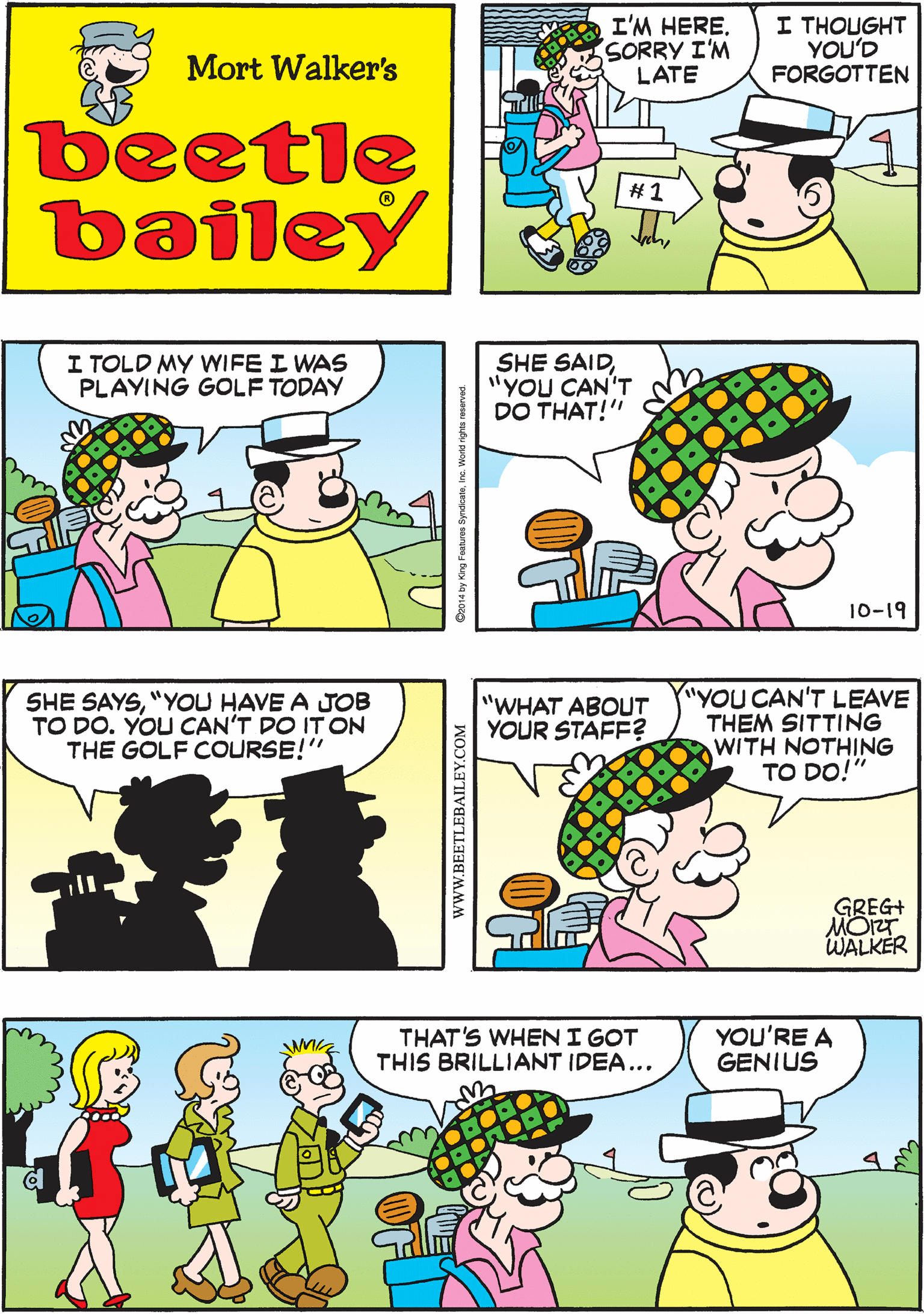 Interaction OCR: I'M HERE. SORRY I'M LATE I THOUGHT YOU'D FORGOTTEN I HAD TO MAKE SOME NEW ARRANGEMENTS Mort Walker's beetle bailey #1 I TOLD MY WIFE I WAS PLAYING GOLF TODAY SHE SAID"YOU CAN'T DO THAT!" SHE SAYS"YOU HAVE A JOB TO DO. YOU CAN'T DO ITON THE GOLF COURSE!" 10-19 "YOU CAN'T LEAVE THEM SITTING WITH NOTHING TO DO!" "WHAT ABOUT YOUR STAFF? THAT'S WHENI GOT THIS BRILLIANT IDEA... YOU'RE A GENIUS GREG+ MOIT. WALKER wwW.BEETLEBAILEY.COM I'M HERE. SORRY I'M LATE I THOUGHT YOU'D FORGOTTEN I HAD TO MAKE SOME NEW ARRANGEMENTS Mort Walker's beetle bailey #1 I TOLD MY WIFE I WAS PLAYING GOLF TODAY SHE SAID"YOU CAN'T DO THAT!" SHE SAYS"YOU HAVE A JOB TO DO. YOU CAN'T DO ITON THE GOLF COURSE!" 10-19 "YOU CAN'T LEAVE THEM SITTING WITH NOTHING TO DO!" "WHAT ABOUT YOUR STAFF? THAT'S WHENI GOT THIS BRILLIANT IDEA... YOU'RE A GENIUS GREG+ MOIT. WALKER wwW.BEETLEBAILEY.COM