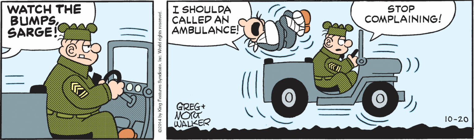 Graphics OCR: WATCH THE BUMPSSARGE! I SHOULDA CALLED AN AMBULANCE! STOP COMPLAINING! () GREG+ MORT WALKER 10-20 02014 by King Features SyndicateInc. World rights reservec WATCH THE BUMPSSARGE! I SHOULDA CALLED AN AMBULANCE! STOP COMPLAINING! () GREG+ MORT WALKER 10-20 02014 by King Features SyndicateInc. World rights reservec