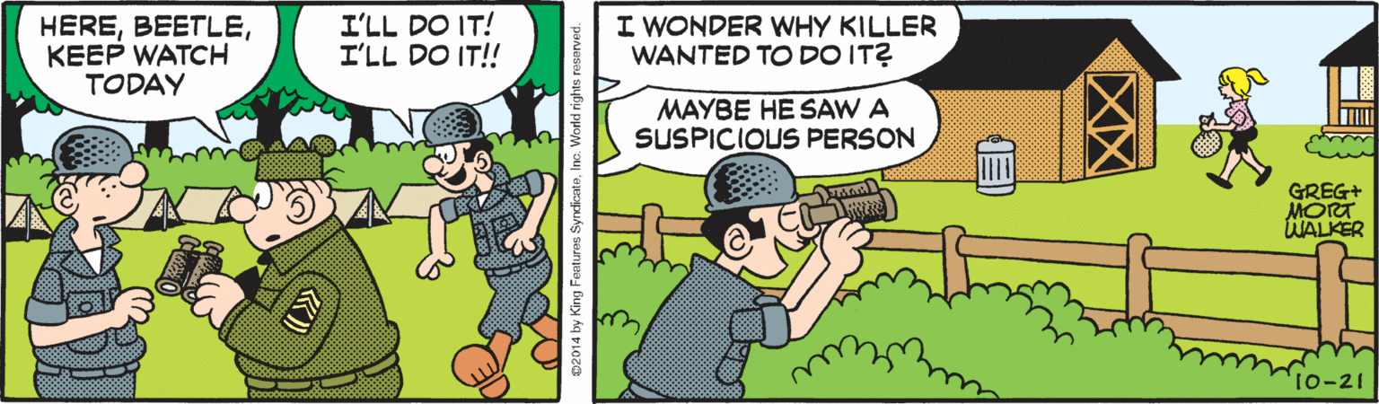 Hat OCR: HEREKEEP WATCH TODAY I'LL DO IT! I'LL DO IT!! I WONDER WHY KILLER WANTED TO DO IT? MAYBE HE SAW A SUSPICIOUS PERSON GREG+ MORT WALKER 10-21 02014 by King Feetures SyrdicateInc. World rights reserved. ? HEREKEEP WATCH TODAY I'LL DO IT! I'LL DO IT!! I WONDER WHY KILLER WANTED TO DO IT? MAYBE HE SAW A SUSPICIOUS PERSON GREG+ MORT WALKER 10-21 02014 by King Feetures SyrdicateInc. World rights reserved. ?