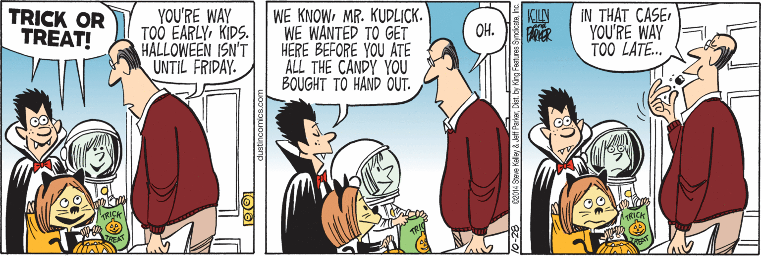 Font OCR: TRICK OR TREAT! YOU'RE WAY TOO EARLYKIDS. HALLOWEEN ISN'T UNTIL FRIDAY. WE KNOWMR. KUDLICK. WE WANTED TO GET HERE BEFORE YOU ATE ALL THE CANDY YOU BOUGHT TO HAND OUT. IN THAT CASEYOU'RE WAY TOO LATE. KILN OH. 10-282014 Steve Kelley & Jef ParkerDist. by King Features Syndica TRICK OR TREAT! YOU'RE WAY TOO EARLYKIDS. HALLOWEEN ISN'T UNTIL FRIDAY. WE KNOWMR. KUDLICK. WE WANTED TO GET HERE BEFORE YOU ATE ALL THE CANDY YOU BOUGHT TO HAND OUT. IN THAT CASEYOU'RE WAY TOO LATE. KILN OH. 10-282014 Steve Kelley & Jef ParkerDist. by King Features Syndica