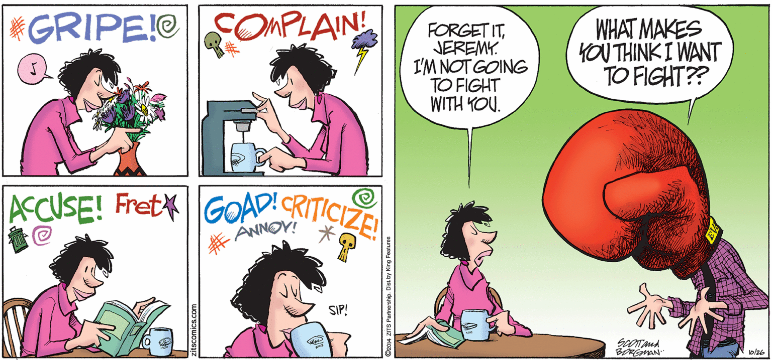 Magenta OCR: *GRIPE!OCOMPLAIN! FORGET ITJEREMY. I'M NOT GOING TO FIGHT WITH YOU. WHAT MAKES YOU THINK I WANT TO FIGHT?? ACCUSE! FretGOAD!CRITICIZE! SIP! BORGMAN lo/26 D2014 ZITS Partnership 1 *GRIPE!OCOMPLAIN! FORGET ITJEREMY. I'M NOT GOING TO FIGHT WITH YOU. WHAT MAKES YOU THINK I WANT TO FIGHT?? ACCUSE! FretGOAD!CRITICIZE! SIP! BORGMAN lo/26 D2014 ZITS Partnership 1
