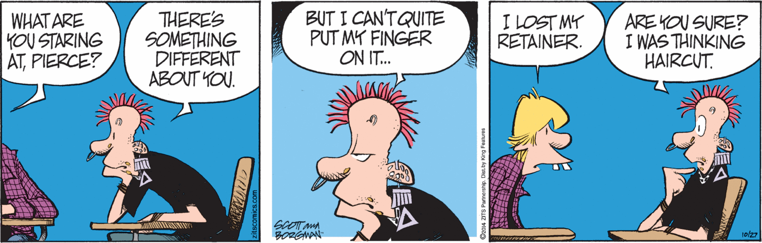 Font OCR: WHAT ARE YOU STARING ATPIERCE? THERE'S SOMETHING DIFFERENT ABOUT YOU. BUT I CAN'TQUITE PUT MY FINGER ON IT.. I LOST MY RETAINER. ARE YOU SURE? I WAS THINKING HAIRCUT. SCOT MA BORGWAN 10/27 itscomics.com u ZITS Partnerahip. Dies by King Festure WHAT ARE YOU STARING ATPIERCE? THERE'S SOMETHING DIFFERENT ABOUT YOU. BUT I CAN'TQUITE PUT MY FINGER ON IT.. I LOST MY RETAINER. ARE YOU SURE? I WAS THINKING HAIRCUT. SCOT MA BORGWAN 10/27 itscomics.com u ZITS Partnerahip. Dies by King Festure