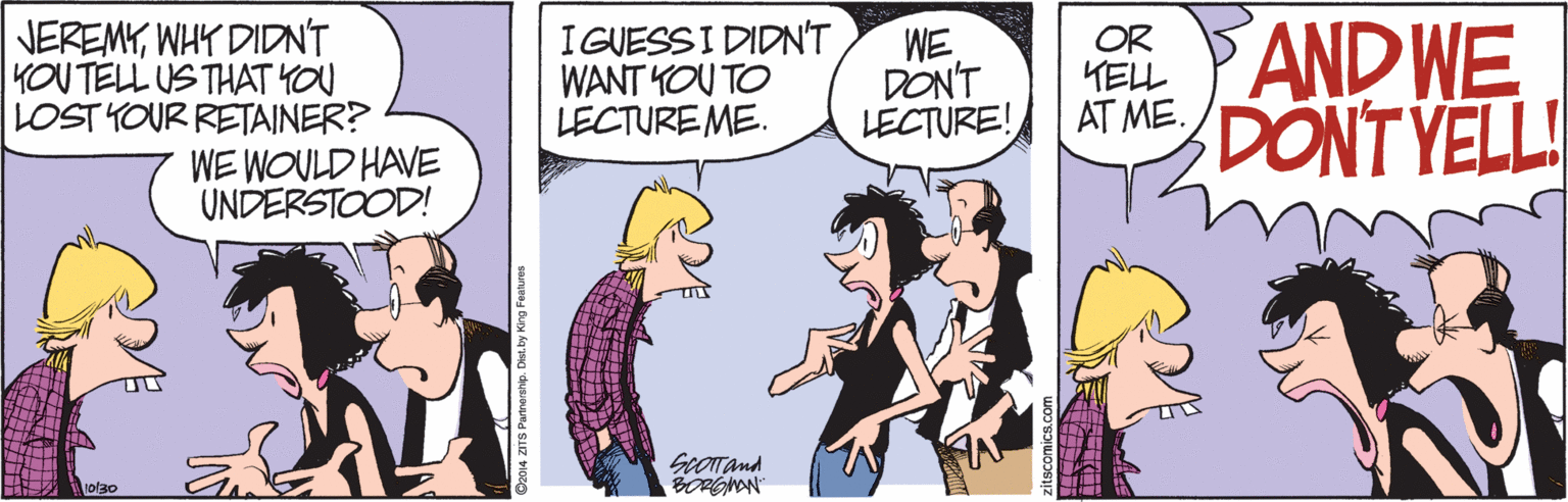 Fictional character OCR: NEREMYWHY DIDNT KOU TELL US THAT YOU LOST YOUR RETAINER? WE WOULD HAVE UNDERSTOOD! I GUESSI DIDN'T WANT YOU TO LECTUREME. WE DON'T LECTURE! OR TELL AT ME. AND WE DONT YELL! ScOTTand BORGMON 10/30 C2014 ZITS Parnershi. Diet by King Feaures NEREMYWHY DIDNT KOU TELL US THAT YOU LOST YOUR RETAINER? WE WOULD HAVE UNDERSTOOD! I GUESSI DIDN'T WANT YOU TO LECTUREME. WE DON'T LECTURE! OR TELL AT ME. AND WE DONT YELL! ScOTTand BORGMON 10/30 C2014 ZITS Parnershi. Diet by King Feaures
