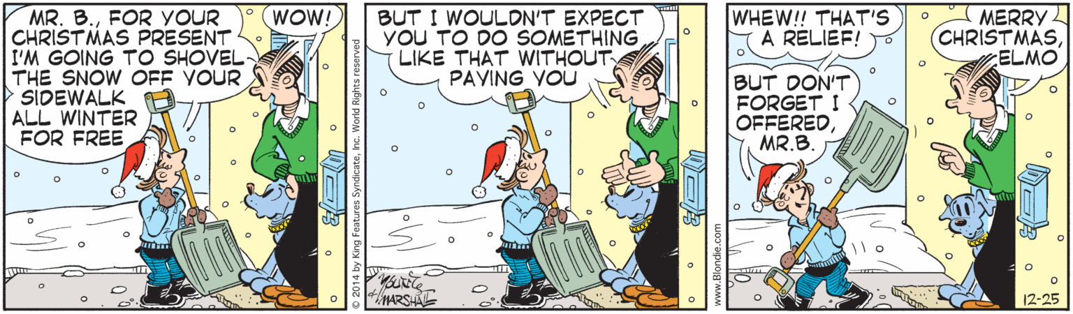 Comic book OCR: MERRY CHRISTMASELMO MR. B.FOR YOUR CHRISTMAS PRESENT I'M GOING TO SHOVEL THE SNOW OFF YOUR SIDEWALK ALL WINTER FOR FREE WOW! BUT I WOULON'T EXPECT YOU TO DO SOMETHING LIKE THAT WITHOUT PAVING VOU WHEW!! THAT'S A RELIEF! BUT DON'T FORGET I OFFERED MR.B. MARSIA 12-25 MERRY CHRISTMASELMO MR. B.FOR YOUR CHRISTMAS PRESENT I'M GOING TO SHOVEL THE SNOW OFF YOUR SIDEWALK ALL WINTER FOR FREE WOW! BUT I WOULON'T EXPECT YOU TO DO SOMETHING LIKE THAT WITHOUT PAVING VOU WHEW!! THAT'S A RELIEF! BUT DON'T FORGET I OFFERED MR.B. MARSIA 12-25