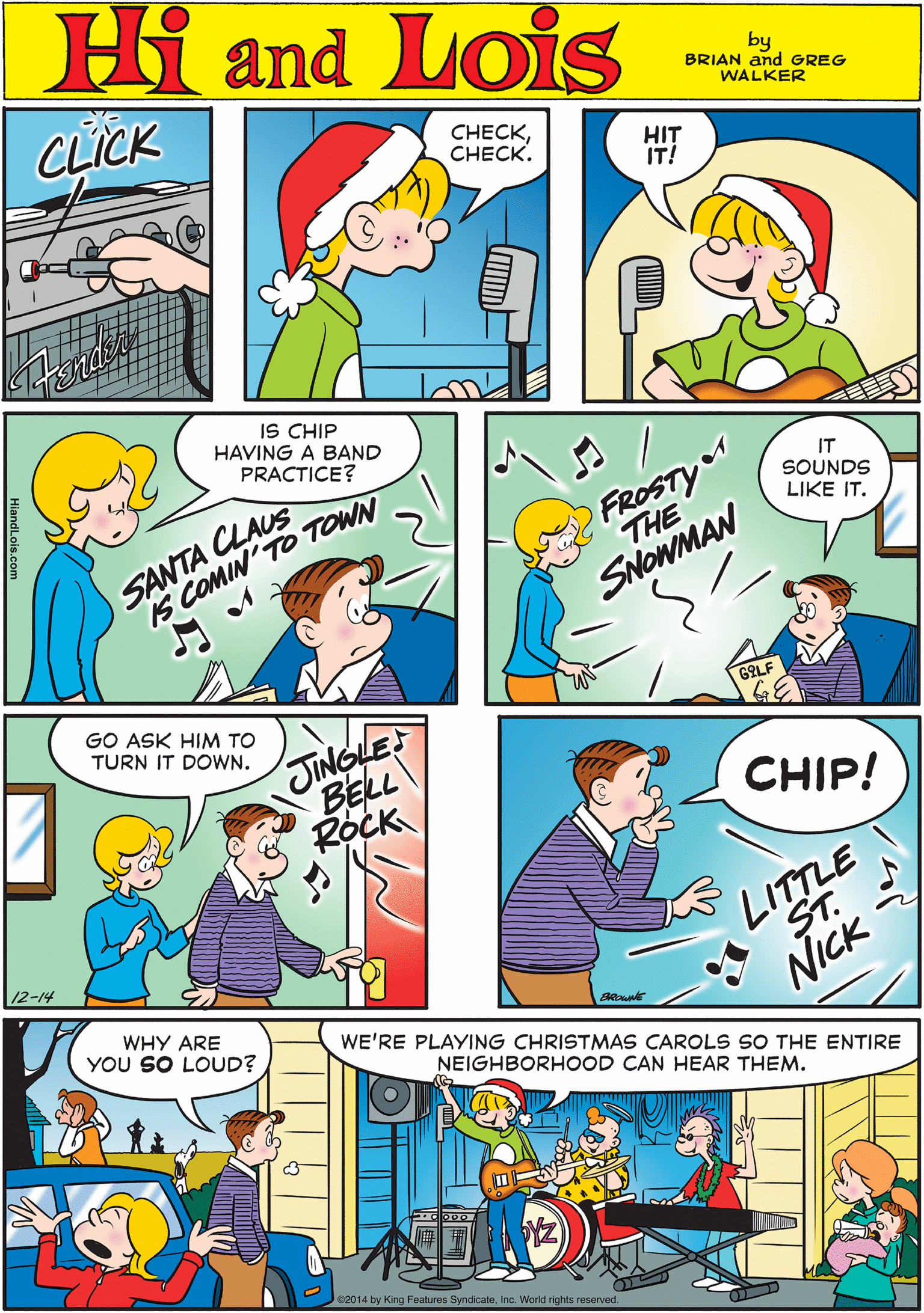 Rectangle OCR: Hi Lois CLICK Omd C??CKCHECK. HIT IT! by BRIAN and GREG WALKER IS CHIP HAVING A BAND PRACTICE? SANTA CLAUS S COMIN'TO TOWN FROSTY THE IT SOUNDS LIKE IT. GO ASK HIM TO TURN IT DOWN. JINGLE BELL ROCK SNOWMAN GOLF CHIP! 12-14 WHY ARE YOU SO LOUD? WE'RE PLAYING CHRISTMAS CAROLS SO THE ENTIRE NEIGHBORHOOD CAN HEAR THEM. LITTLE ST. NICK e2014 by King Features SyndicateInc. World rights reserved. Hi Lois CLICK Omd C??CKCHECK. HIT IT! by BRIAN and GREG WALKER IS CHIP HAVING A BAND PRACTICE? SANTA CLAUS S COMIN'TO TOWN FROSTY THE IT SOUNDS LIKE IT. GO ASK HIM TO TURN IT DOWN. JINGLE BELL ROCK SNOWMAN GOLF CHIP! 12-14 WHY ARE YOU SO LOUD? WE'RE PLAYING CHRISTMAS CAROLS SO THE ENTIRE NEIGHBORHOOD CAN HEAR THEM. LITTLE ST. NICK e2014 by King Features SyndicateInc. World rights reserved.