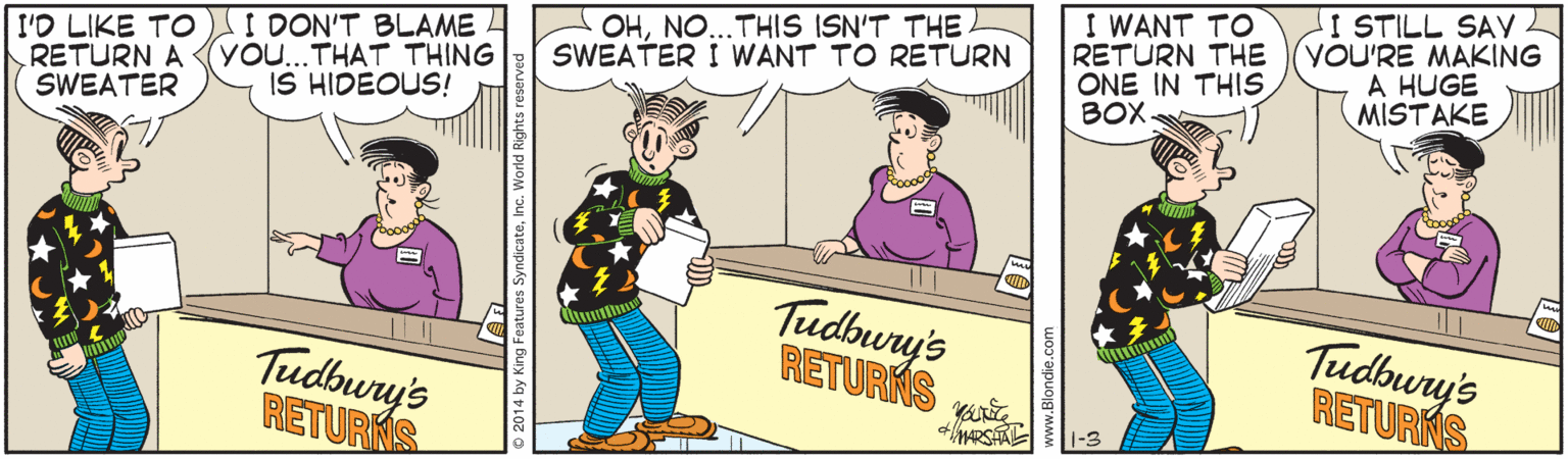 Illustration OCR: I'D LIKE TO I DON'T BLAME RETURN A SWEATER OHNO...THIS ISN'T THE A SWEATER I WANT TO RETURN I WANT TO RETURN THE ONE IN THIS BOX. I STILL SAVL YOU'RE MAKING A HUGE MISTAKE You...THAT THING IS HIDEOUS! Tudbury's RETURKS Tudbury's RETURKS Tudbury's RETURNS 1-3 I'D LIKE TO I DON'T BLAME RETURN A SWEATER OHNO...THIS ISN'T THE A SWEATER I WANT TO RETURN I WANT TO RETURN THE ONE IN THIS BOX. I STILL SAVL YOU'RE MAKING A HUGE MISTAKE You...THAT THING IS HIDEOUS! Tudbury's RETURKS Tudbury's RETURKS Tudbury's RETURNS 1-3