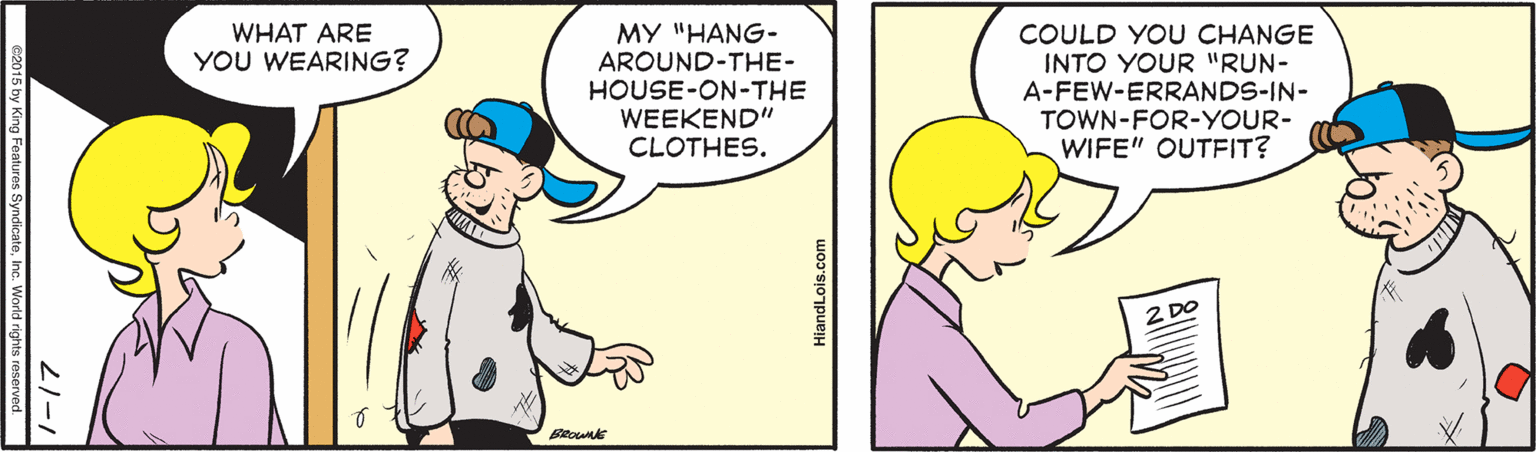 Mammal OCR: WHAT ARE YOU WEARING? MY "HANG- AROUND-THE- HOUSE-ON-THE WEEKEND" CLOTHES. COULD YOU CHANGE INTO YOUR "RUN- A-FEW-ERRANDS-IN- TOWN-FOR-YOUR- WIFE" OUTFIT? 1-17 15 by King Fealures SyndicateInc. World rights reserved. HiandLois.com WHAT ARE YOU WEARING? MY "HANG- AROUND-THE- HOUSE-ON-THE WEEKEND" CLOTHES. COULD YOU CHANGE INTO YOUR "RUN- A-FEW-ERRANDS-IN- TOWN-FOR-YOUR- WIFE" OUTFIT? 1-17 15 by King Fealures SyndicateInc. World rights reserved. HiandLois.com