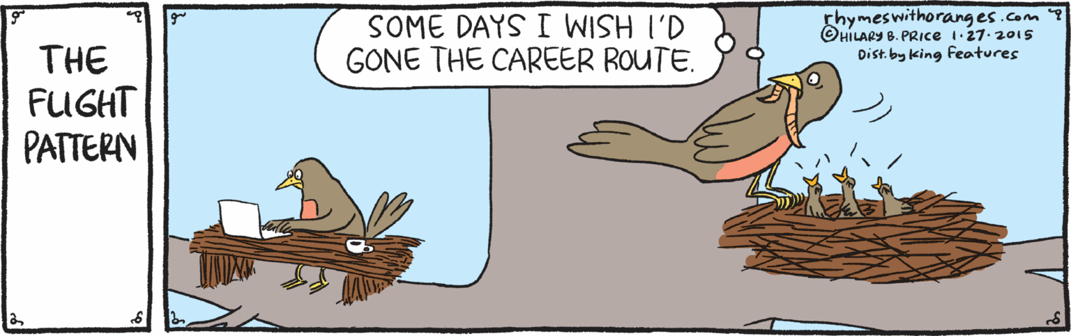 Phasianidae OCR: SOME DAYS I WISH I'D GONE THE CAREER ROUTE. rhymeswithorang es .com OHILARY B. PRIce i 27. 2015 Dist.by king Features THE FUGHT PATTERN SOME DAYS I WISH I'D GONE THE CAREER ROUTE. rhymeswithorang es .com OHILARY B. PRIce i 27. 2015 Dist.by king Features THE FUGHT PATTERN