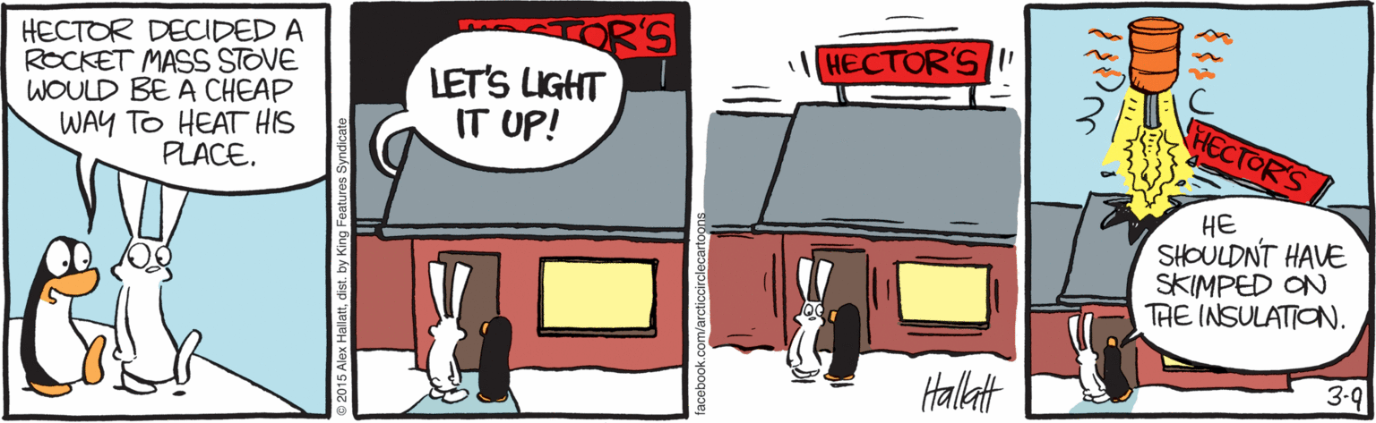 Drawing OCR: HECTOR DECIDED A ROCKET MASS STOVE WOULD BE A CHEAP WAY TO HEAT HIS PLACE. OR'S LET'S LIGHT IT UP! HECTOR'S I' HECTOR'S HE SHOULDNT HAVE SKIMPED ON THE INSULATION. Halltt 3-9 HECTOR DECIDED A ROCKET MASS STOVE WOULD BE A CHEAP WAY TO HEAT HIS PLACE. OR'S LET'S LIGHT IT UP! HECTOR'S I' HECTOR'S HE SHOULDNT HAVE SKIMPED ON THE INSULATION. Halltt 3-9