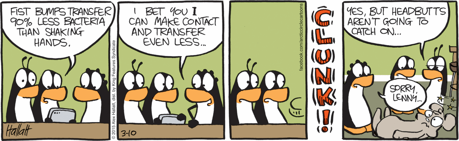 Conversation OCR: FIST BUMPS TRANSFER 90% LESS BACTERIA THAN SHAKING HANDS. I BET YOU I CAN MAKE CONTACT AND TRANSFER EVEN LESS. YESBUT HEADBUTTS ARENT GOING To CATCH ON... (O) SORRY LENN. Halatt a 3-10 FIST BUMPS TRANSFER 90% LESS BACTERIA THAN SHAKING HANDS. I BET YOU I CAN MAKE CONTACT AND TRANSFER EVEN LESS. YESBUT HEADBUTTS ARENT GOING To CATCH ON... (O) SORRY LENN. Halatt a 3-10