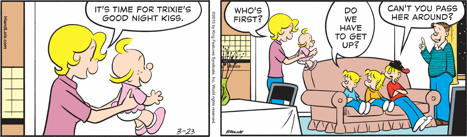 Rectangle OCR: IT'S TIME FOR TRIXIE'S GOOD NIGHT KISS. WHO'S FIRST? CAN'T YOU PASS HER AROUND? DO WE HAVE TO GET UP? 3-23 HiandLois.com IT'S TIME FOR TRIXIE'S GOOD NIGHT KISS. WHO'S FIRST? CAN'T YOU PASS HER AROUND? DO WE HAVE TO GET UP? 3-23 HiandLois.com