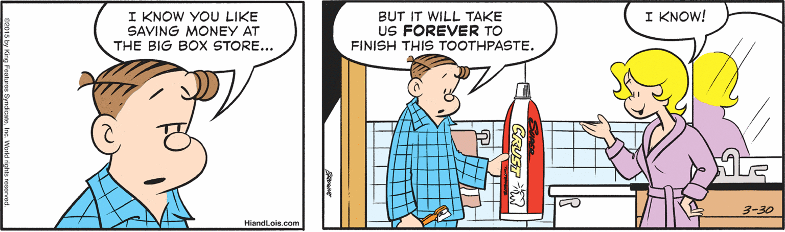 Illustration OCR: I KNOW! I KNOW YOU LIKE SAVING MONEY AT THE BIG BOX STORE... BUT IT WILL TAKE US FOREVER TO FINISH THIS TOOTHPASTE. 3-30 HiandLois.com I KNOW! I KNOW YOU LIKE SAVING MONEY AT THE BIG BOX STORE... BUT IT WILL TAKE US FOREVER TO FINISH THIS TOOTHPASTE. 3-30 HiandLois.com