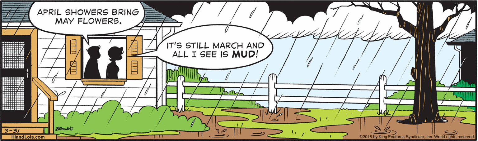 Mammal OCR: APRIL SHOWERS BRING MAY FLOWERS. IT'S STILL MARCH AND ALL I SEE IS MUD! B-31 HiandLois.com e2015 by King Features SyndicateInc. World rights reserved. APRIL SHOWERS BRING MAY FLOWERS. IT'S STILL MARCH AND ALL I SEE IS MUD! B-31 HiandLois.com e2015 by King Features SyndicateInc. World rights reserved.
