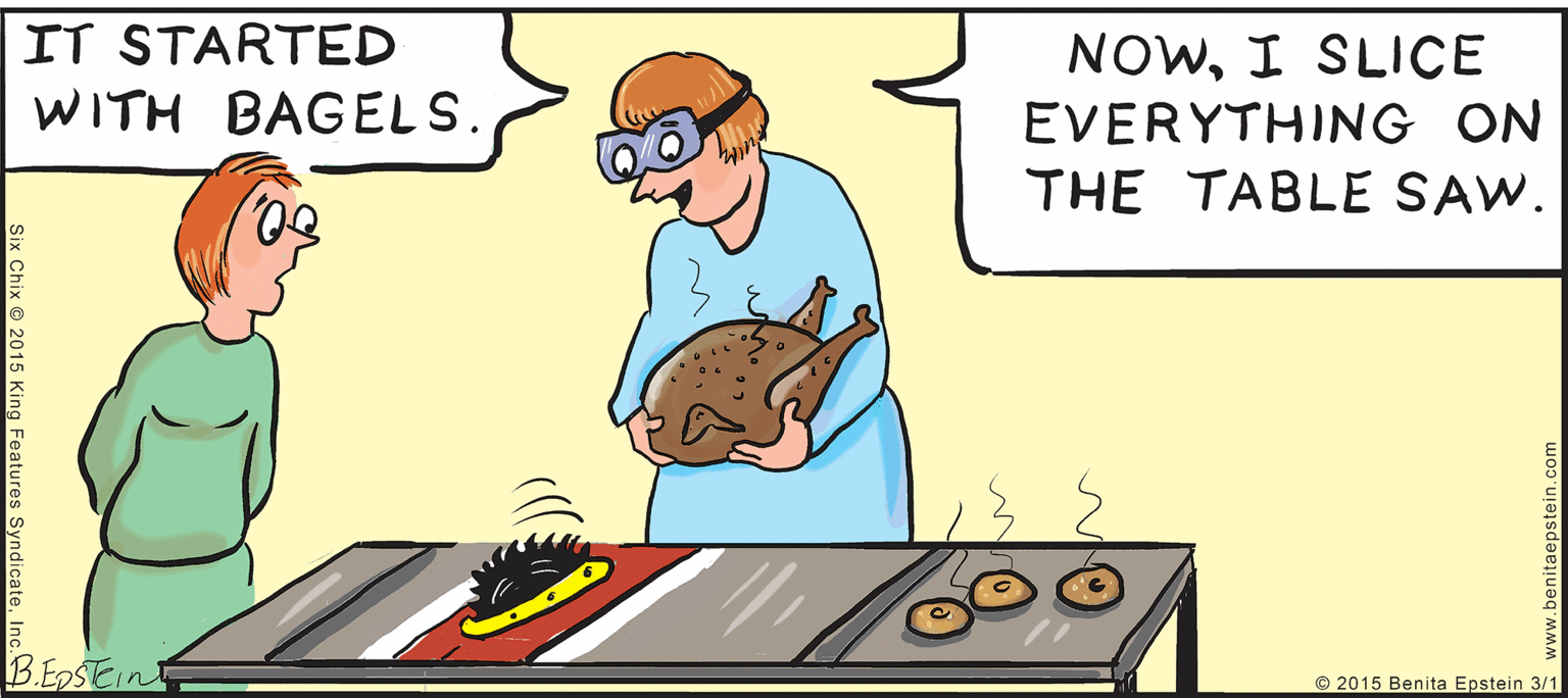 Comics OCR: IT STARTED WITH BAGELS. NOWI SLICE EVERYTHING ON THE TABLE SAW. B.ESTEINT in © 2015 Benita Epstein 3/1 (Chix © 2015 King Feature IT STARTED WITH BAGELS. NOWI SLICE EVERYTHING ON THE TABLE SAW. B.ESTEINT in © 2015 Benita Epstein 3/1 (Chix © 2015 King Feature