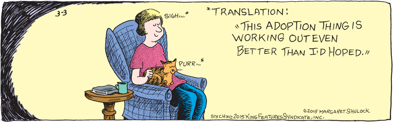 Font OCR: 3-3 SIGH." PURR.. * TRANSLATION: "THIS ADOPTION THING IS WORKING OUT EVEN BETTER THAN I'D HOPED." @2015 MARGARET SHULock SixCHxe2015 KING FEATURESSYNDICATEINC. 3-3 SIGH." PURR.. * TRANSLATION: "THIS ADOPTION THING IS WORKING OUT EVEN BETTER THAN I'D HOPED." @2015 MARGARET SHULock SixCHxe2015 KING FEATURESSYNDICATE