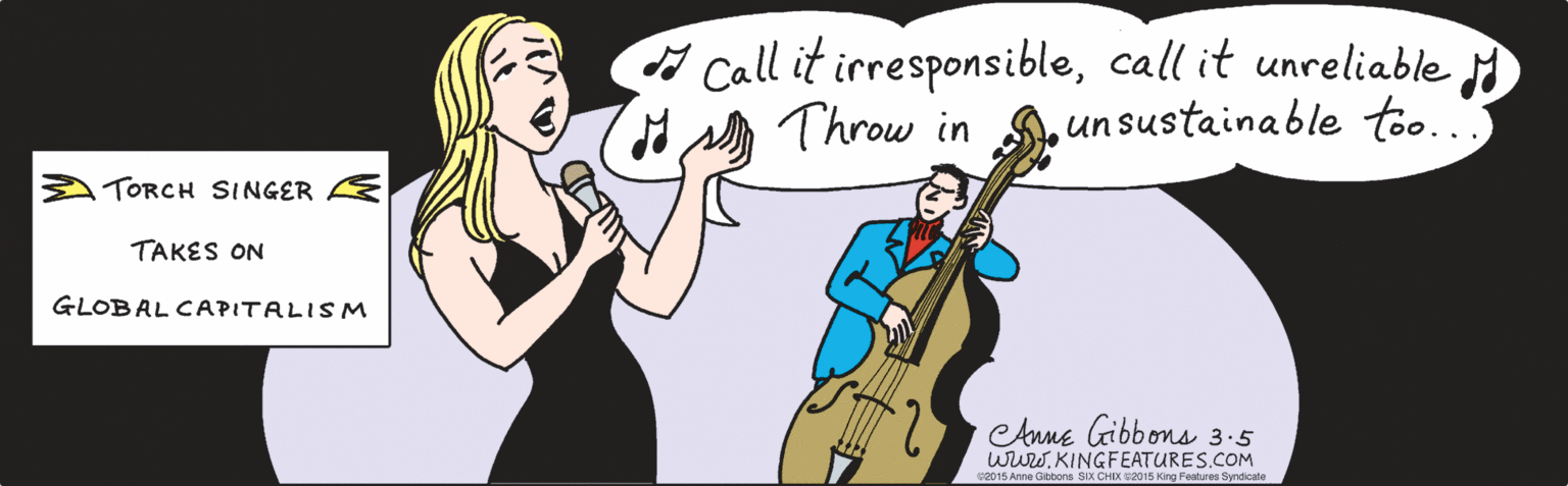 Finger OCR: Call it irresponsiblecall it unreliable H Throw in u sustainable too. A TORCH SINGER TAKES ON E GLOBAL CAPITALISM www.KINGFEATURES.COM leAnne Gibbons 3.5 ©2015 Anne Gibbons SIX CHIX ©2015 King Features Syndicate Call it irresponsiblecall it unreliable H Throw in u sustainable too. A TORCH SINGER TAKES ON E GLOBAL CAPITALISM www.KINGFEATURES.COM leAnne Gibbons 3.5 ©2015 Anne Gibbons SIX CHIX ©2015 King Features Syndicate