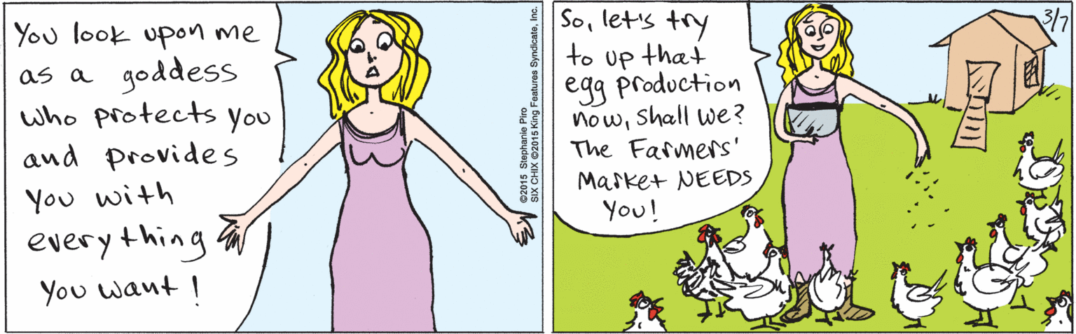 Organism OCR: You look upon me goddess who protects you and provides as a You with everything You want I Solet's try that to 3/7 Up egg production nowshall we? The Farmers' Market NEEDS You! ©2015 Stephanie Piro SIX CHIX ©2015 King Features SyndicateInc. You look upon me goddess who protects you and provides as a You with everything You want I Solet's try that to 3/7 Up egg production nowshall we? The Farmers' Market NEEDS You! ©2015 Stephanie Piro SIX CHIX ©2015 King Features Syndicate