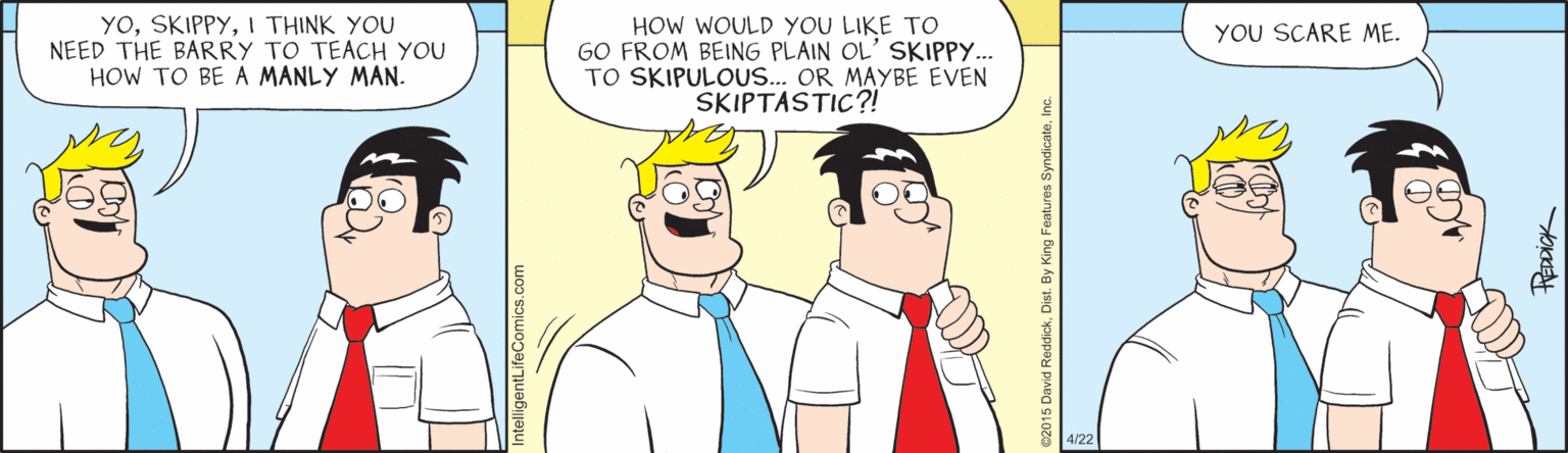 Fiction OCR: YOI THINK YOU NEED THE BARRY TO TEACH YOU HOW TO BE A MANLY MAN. HOW WOULD YOU LIKE TO GO FROM BEING PLAIN OL' SKIPPY. TO SKIPULOUS... OR MAYBE EVEN SKIPTASTIC?! YOU SCARE ME. 4/22 ntelligentLifeComics.com YOI THINK YOU NEED THE BARRY TO TEACH YOU HOW TO BE A MANLY MAN. HOW WOULD YOU LIKE TO GO FROM BEING PLAIN OL' SKIPPY. TO SKIPULOUS... OR MAYBE EVEN SKIPTASTIC?! YOU SCARE ME. 4/22 ntelligentLifeComics.com