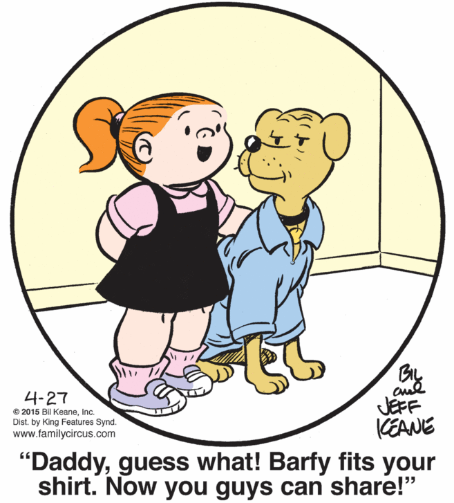 People in nature OCR: BIL 4-27 © 2015 Bil Keaneinc. Dist. by King Features Synd. www.familycircus.com JEFF KEANE "Daddyguess what! Barfy fits your shirt. Now you guys can share!" BIL 4-27 © 2015 Bil Keaneinc. Dist. by King Features Synd. www.familycircus.com JEFF KEANE "Daddyguess what! Barfy fits your shirt. Now you guys can share!"