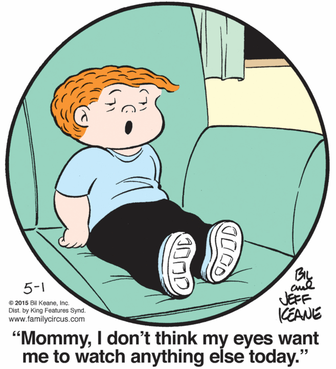 Sharing OCR: BIL aud JEFF KEANE "MommyI don't think my eyes want me to watch anything else today." 5-1 © 2015 Bil KeaneInc. Dist. by King Features Synd. www.familycircus.com BIL aud JEFF KEANE "MommyI don't think my eyes want me to watch anything else today." 5-1 © 2015 Bil KeaneInc. Dist. by King Features Synd. www.familycircus.com