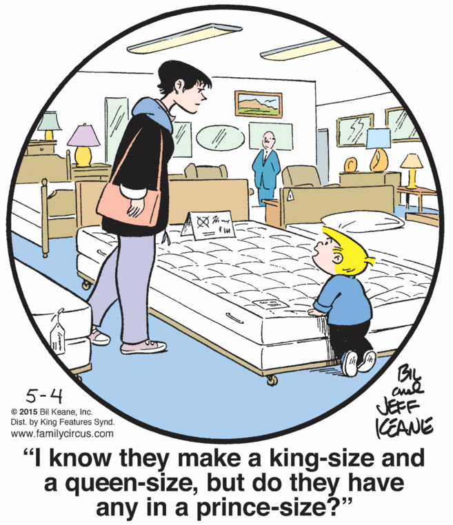 Event OCR: ? 5-4 JEFF CEANE "I know they make a king-size and a queen-sizebut do they have any in a prince-size?" © 2015 Bil KeaneInc. Dist. by King Features Synd. www.familycircus.com ? 5-4 JEFF CEANE "I know they make a king-size and a queen-sizebut do they have any in a prince-size?" © 2015 Bil KeaneInc. Dist. by King Features Synd. www.familycircus.com
