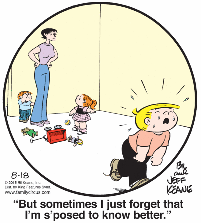 Pleased OCR: BIL 8-18 JEFF KEANE "But sometimes I just forget that I'm s'posed to know better." © 2015 Bil KeaneInc. Dist. by King Features Synd. www.familycircus.com BIL 8-18 JEFF KEANE "But sometimes I just forget that I'm s'posed to know better." © 2015 Bil KeaneInc. Dist. by King Features Synd. www.familycircus.com