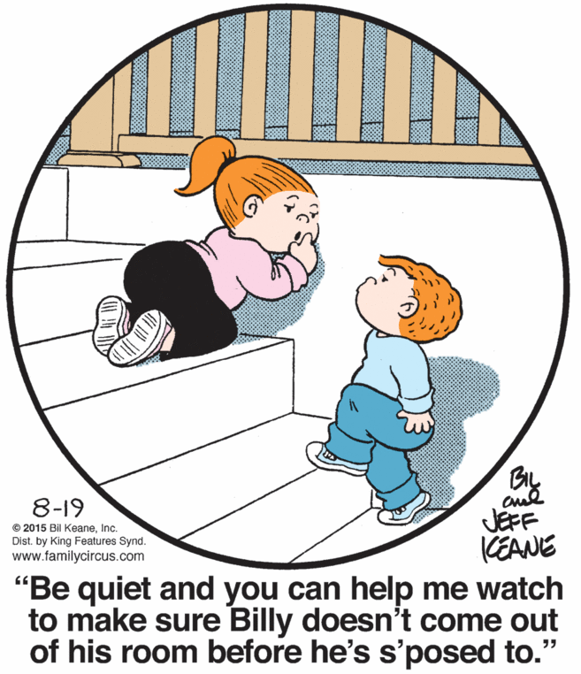 Line OCR: 8-19 JEFF KEANE "Be quiet and you can help me watch to make sure Billy doesn't come out of his room before he's s'posed to." © 2015 Bil KeaneInc. Dist. by King Features Synd. www.familycircus.com 8-19 JEFF KEANE "Be quiet and you can help me watch to make sure Billy doesn't come out of his room before he's s'posed to." © 2015 Bil KeaneInc. Dist. by King Features Synd. www.familycircus.com